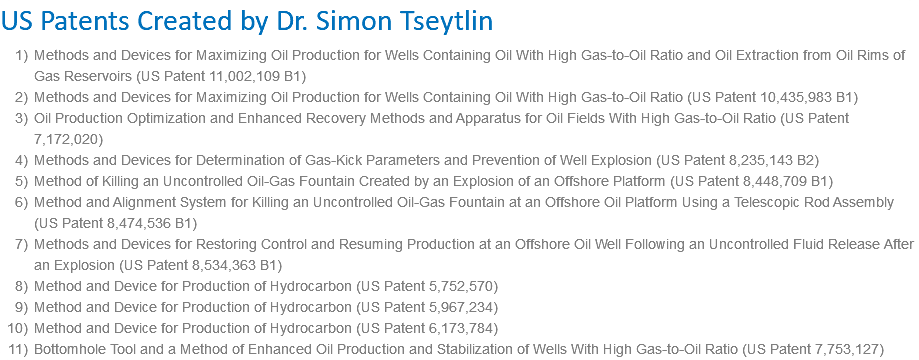 US Patents Created by Dr. Simon Tseytlin Methods and Devices for Maximizing Oil Production for Wells Containing Oil With High Gas-to-Oil Ratio and Oil Extraction from Oil Rims of Gas Reservoirs (US Patent 11,002,109 B1) Methods and Devices for Maximizing Oil Production for Wells Containing Oil With High Gas-to-Oil Ratio (US Patent 10,435,983 B1) Oil Production Optimization and Enhanced Recovery Methods and Apparatus for Oil Fields With High Gas-to-Oil Ratio (US Patent 7,172,020) Methods and Devices for Determination of Gas-Kick Parameters and Prevention of Well Explosion (US Patent 8,235,143 B2) Method of Killing an Uncontrolled Oil-Gas Fountain Created by an Explosion of an Offshore Platform (US Patent 8,448,709 B1) Method and Alignment System for Killing an Uncontrolled Oil-Gas Fountain at an Offshore Oil Platform Using a Telescopic Rod Assembly (US Patent 8,474,536 B1) Methods and Devices for Restoring Control and Resuming Production at an Offshore Oil Well Following an Uncontrolled Fluid Release After an Explosion (US Patent 8,534,363 B1) Method and Device for Production of Hydrocarbon (US Patent 5,752,570) Method and Device for Production of Hydrocarbon (US Patent 5,967,234) Method and Device for Production of Hydrocarbon (US Patent 6,173,784) Bottomhole Tool and a Method of Enhanced Oil Production and Stabilization of Wells With High Gas-to-Oil Ratio (US Patent 7,753,127)